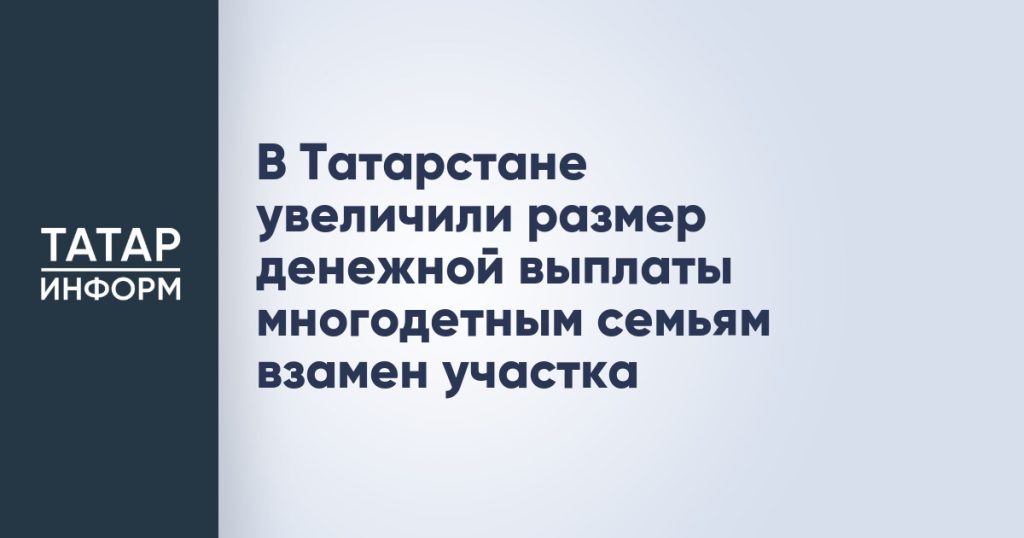 В Татарстане увеличили размер денежной выплаты многодетным семьям взамен участка