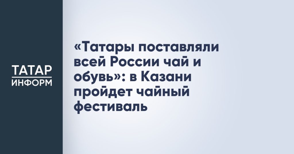 «Татары поставляли всей России чай и обувь»: в Казани пройдет чайный фестиваль