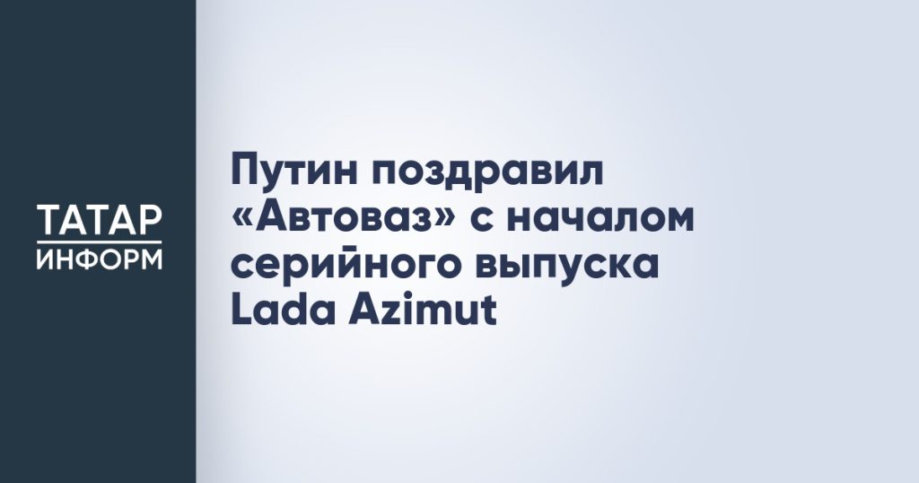 Путин поздравил «Автоваз» с началом серийного выпуска Lada Azimut