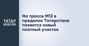 На трассе М12 в пределах Татарстана появится новый платный участок