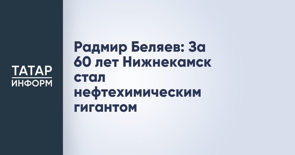 Радмир Беляев: За 60 лет Нижнекамск стал нефтехимическим гигантом