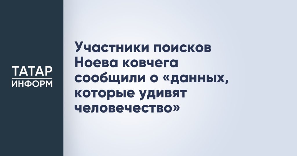 Участники поисков Ноева ковчега сообщили о «данных, которые удивят человечество»