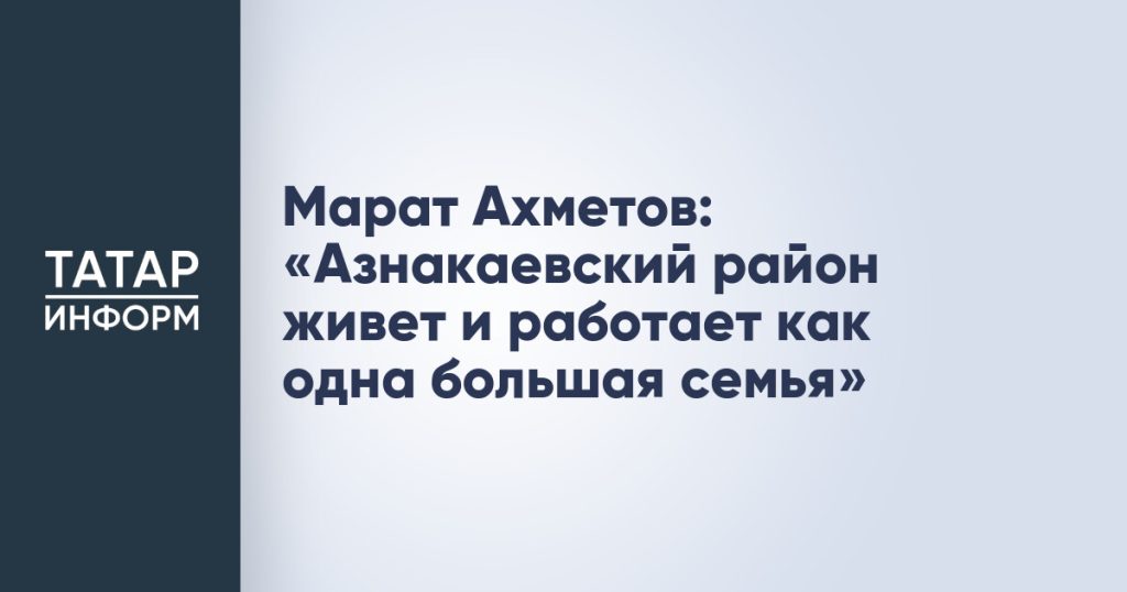 Марат Ахметов: «Азнакаевский район живет и работает как одна большая семья»