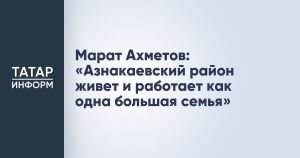 Марат Ахметов: «Азнакаевский район живет и работает как одна большая семья»