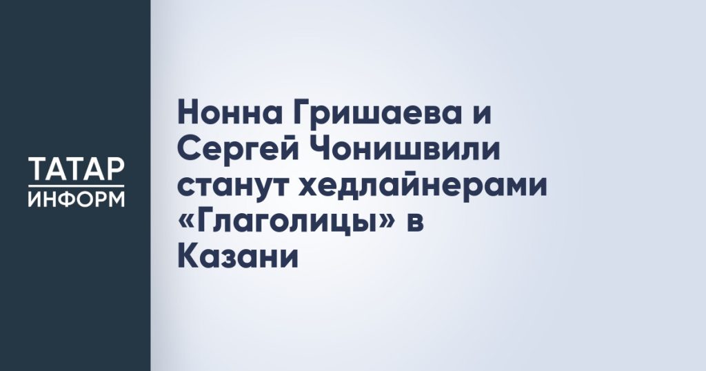 Нонна Гришаева и Сергей Чонишвили станут хедлайнерами «Глаголицы» в Казани